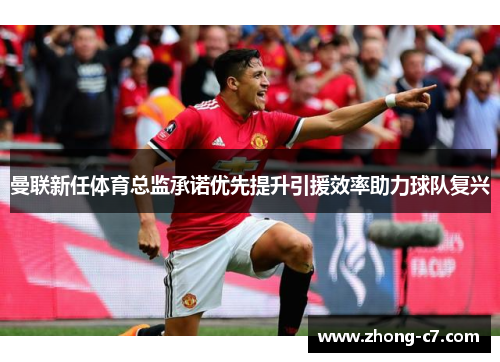 曼联新任体育总监承诺优先提升引援效率助力球队复兴