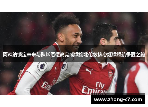 阿森纳锁定未来与队长厄德高完成续约北伦敦核心继续领航争冠之路 阿森纳锁定未来与队长厄德高完成续约北伦敦核心继续领航争冠之路
